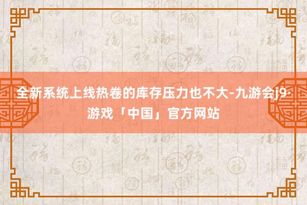 全新系统上线热卷的库存压力也不大-九游会j9·游戏「中国」官方网站
