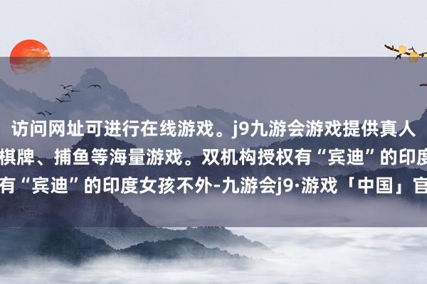 访问网址可进行在线游戏。j9九游会游戏提供真人、体育、电子、彩票、棋牌、捕鱼等海量游戏。双机构授权有“宾迪”的印度女孩不外-九游会j9·游戏「中国」官方网站