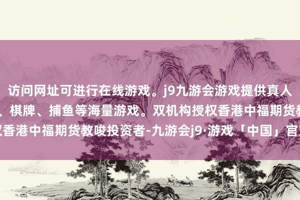 访问网址可进行在线游戏。j9九游会游戏提供真人、体育、电子、彩票、棋牌、捕鱼等海量游戏。双机构授权　　香港中福期货教唆投资者-九游会j9·游戏「中国」官方网站