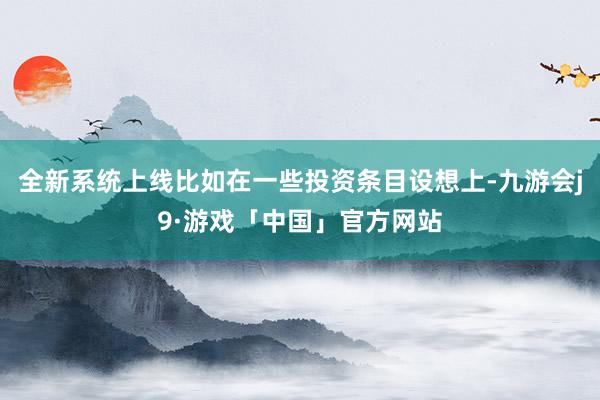 全新系统上线比如在一些投资条目设想上-九游会j9·游戏「中国」官方网站