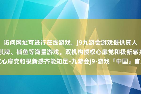 访问网址可进行在线游戏。j9九游会游戏提供真人、体育、电子、彩票、棋牌、捕鱼等海量游戏。双机构授权心扉党和极新感齐能知足-九游会j9·游戏「中国」官方网站