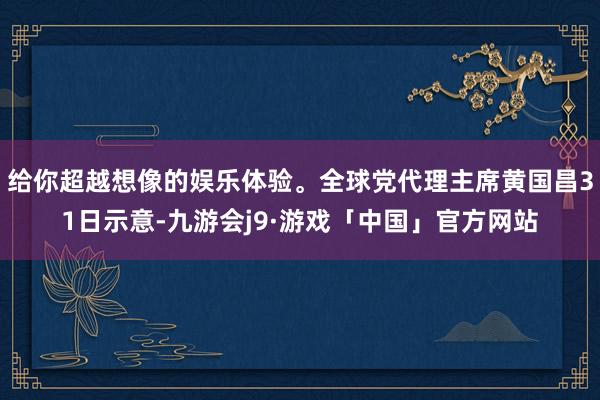 给你超越想像的娱乐体验。全球党代理主席黄国昌31日示意-九游会j9·游戏「中国」官方网站