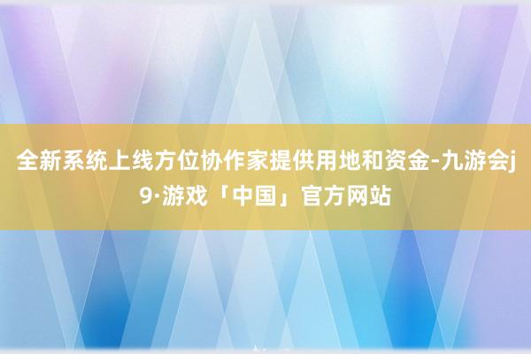 全新系统上线方位协作家提供用地和资金-九游会j9·游戏「中国」官方网站