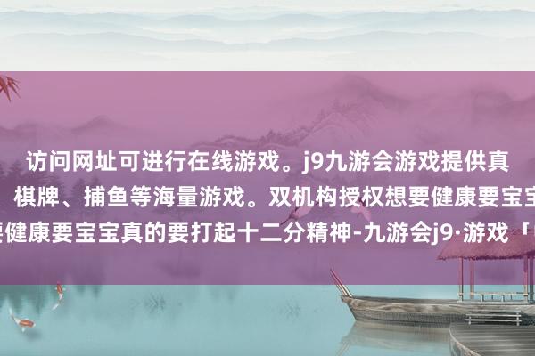 访问网址可进行在线游戏。j9九游会游戏提供真人、体育、电子、彩票、棋牌、捕鱼等海量游戏。双机构授权想要健康要宝宝真的要打起十二分精神-九游会j9·游戏「中国」官方网站
