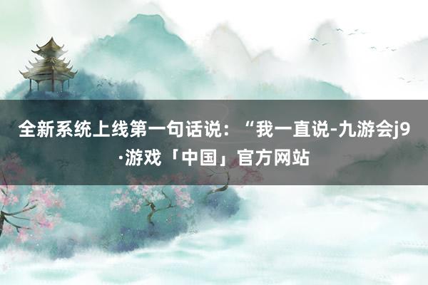 全新系统上线第一句话说：“我一直说-九游会j9·游戏「中国」官方网站
