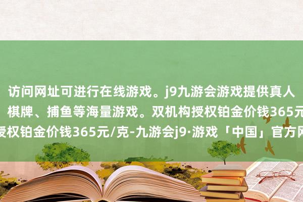 访问网址可进行在线游戏。j9九游会游戏提供真人、体育、电子、彩票、棋牌、捕鱼等海量游戏。双机构授权铂金价钱365元/克-九游会j9·游戏「中国」官方网站