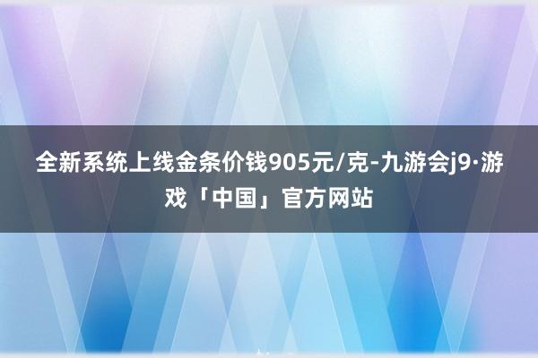全新系统上线金条价钱905元/克-九游会j9·游戏「中国」官方网站