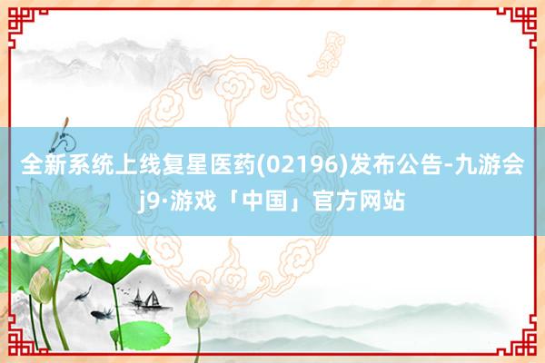 全新系统上线复星医药(02196)发布公告-九游会j9·游戏「中国」官方网站