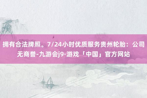 拥有合法牌照。7/24小时优质服务贵州轮胎：公司无商誉-九游会j9·游戏「中国」官方网站