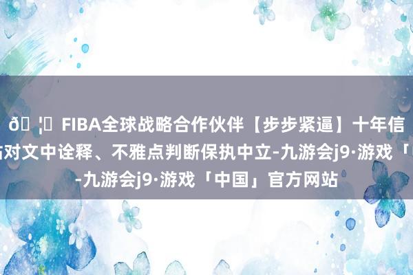 🦄FIBA全球战略合作伙伴【步步紧逼】十年信誉平台和讯网站对文中诠释、不雅点判断保执中立-九游会j9·游戏「中国」官方网站