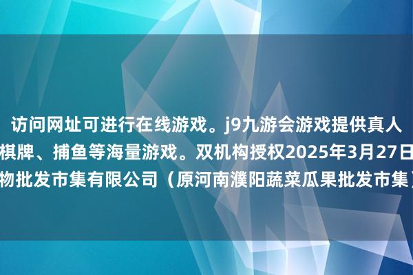 访问网址可进行在线游戏。j9九游会游戏提供真人、体育、电子、彩票、棋牌、捕鱼等海量游戏。双机构授权2025年3月27日河南濮阳宏进农副产物批发市集有限公司（原河南濮阳蔬菜瓜果批发市集）价钱行情-九游会j9·游戏「中国」官方网站