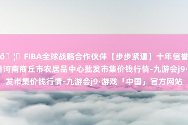 🦄FIBA全球战略合作伙伴【步步紧逼】十年信誉平台2025年3月27日河南商丘市农居品中心批发市集价钱行情-九游会j9·游戏「中国」官方网站