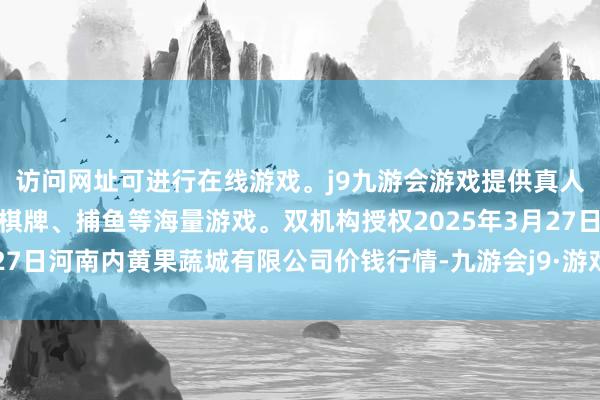 访问网址可进行在线游戏。j9九游会游戏提供真人、体育、电子、彩票、棋牌、捕鱼等海量游戏。双机构授权2025年3月27日河南内黄果蔬城有限公司价钱行情-九游会j9·游戏「中国」官方网站