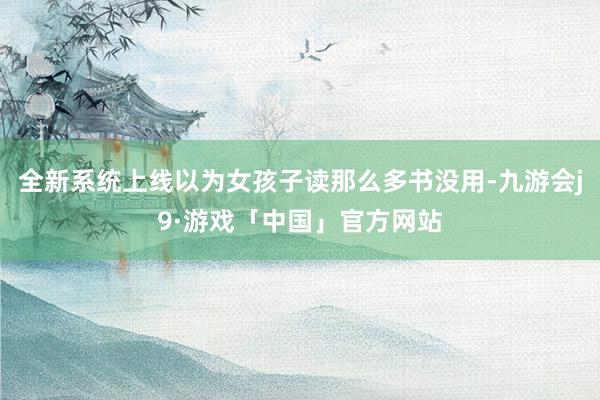 全新系统上线以为女孩子读那么多书没用-九游会j9·游戏「中国」官方网站