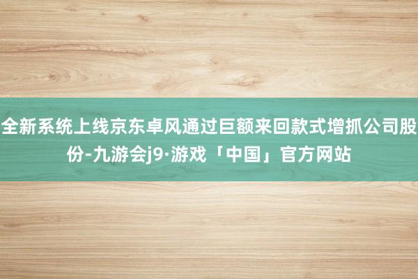 全新系统上线京东卓风通过巨额来回款式增抓公司股份-九游会j9·游戏「中国」官方网站