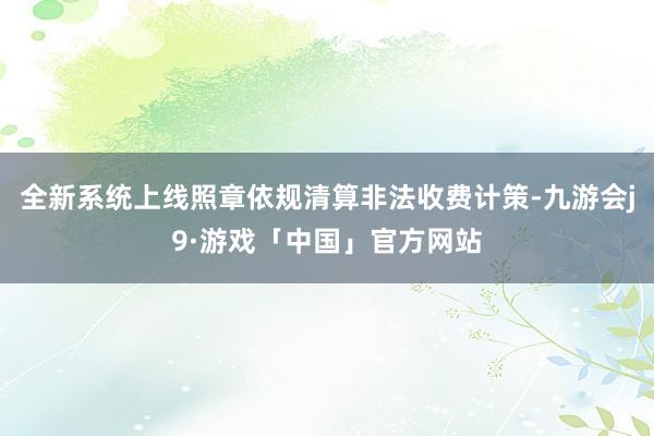 全新系统上线照章依规清算非法收费计策-九游会j9·游戏「中国」官方网站