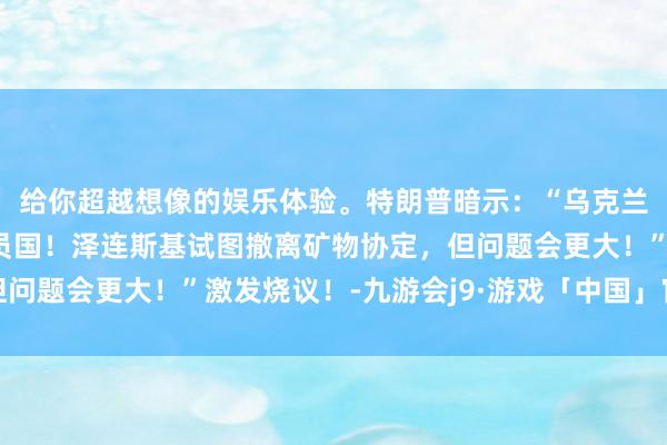 给你超越想像的娱乐体验。特朗普暗示：“乌克兰十足不可成为北约成员国！泽连斯基试图撤离矿物协定，但问题会更大！”激发烧议！-九游会j9·游戏「中国」官方网站