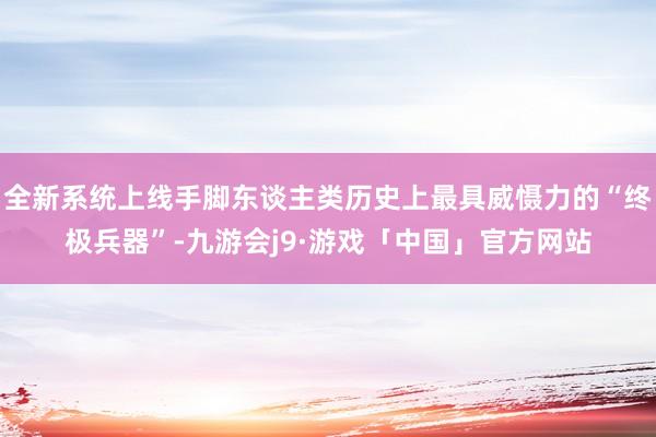 全新系统上线手脚东谈主类历史上最具威慑力的“终极兵器”-九游会j9·游戏「中国」官方网站