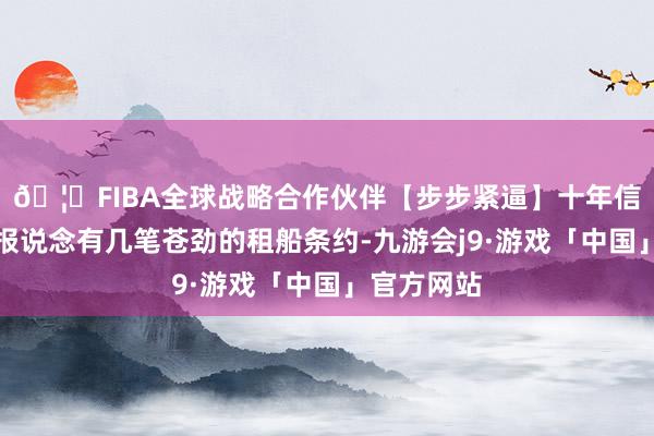 🦄FIBA全球战略合作伙伴【步步紧逼】十年信誉平台据报说念有几笔苍劲的租船条约-九游会j9·游戏「中国」官方网站