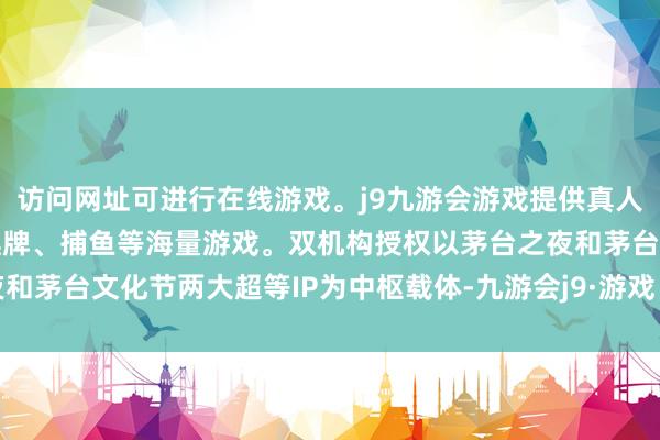 访问网址可进行在线游戏。j9九游会游戏提供真人、体育、电子、彩票、棋牌、捕鱼等海量游戏。双机构授权以茅台之夜和茅台文化节两大超等IP为中枢载体-九游会j9·游戏「中国」官方网站