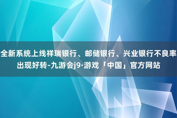 全新系统上线祥瑞银行、邮储银行、兴业银行不良率出现好转-九游会j9·游戏「中国」官方网站