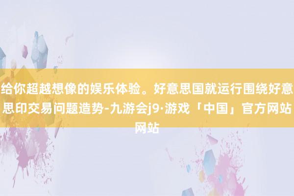 给你超越想像的娱乐体验。好意思国就运行围绕好意思印交易问题造势-九游会j9·游戏「中国」官方网站