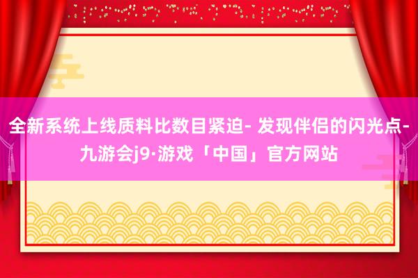 全新系统上线质料比数目紧迫- 发现伴侣的闪光点-九游会j9·游戏「中国」官方网站