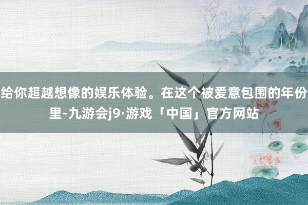 给你超越想像的娱乐体验。在这个被爱意包围的年份里-九游会j9·游戏「中国」官方网站