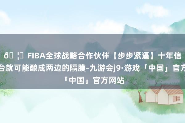 🦄FIBA全球战略合作伙伴【步步紧逼】十年信誉平台就可能酿成两边的隔膜-九游会j9·游戏「中国」官方网站