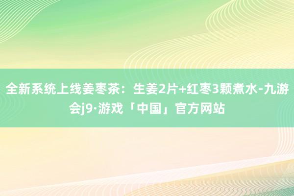 全新系统上线姜枣茶：生姜2片+红枣3颗煮水-九游会j9·游戏「中国」官方网站