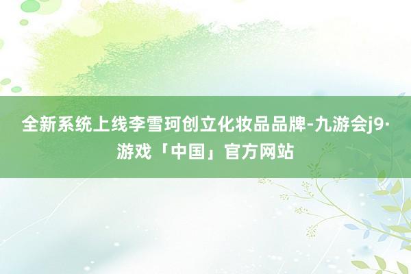 全新系统上线李雪珂创立化妆品品牌-九游会j9·游戏「中国」官方网站