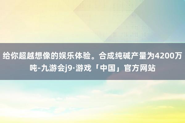 给你超越想像的娱乐体验。合成纯碱产量为4200万吨-九游会j9·游戏「中国」官方网站