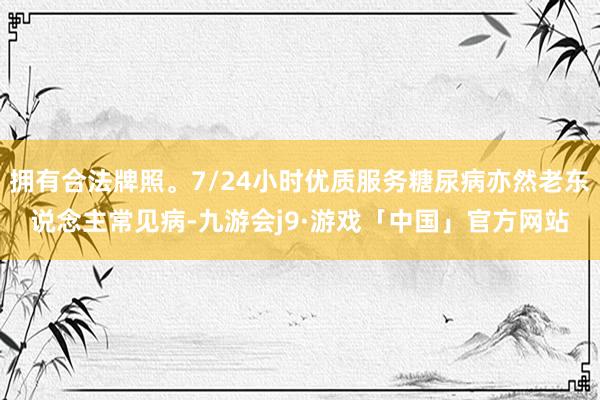 拥有合法牌照。7/24小时优质服务糖尿病亦然老东说念主常见病-九游会j9·游戏「中国」官方网站