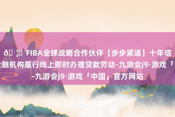 🦄FIBA全球战略合作伙伴【步步紧逼】十年信誉平台饱读吹金融机构履行线上即时办理贷款劳动-九游会j9·游戏「中国」官方网站