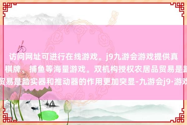 访问网址可进行在线游戏。j9九游会游戏提供真人、体育、电子、彩票、棋牌、捕鱼等海量游戏。双机构授权农居品贸易是踏实器和推动器的作用更加突显-九游会j9·游戏「中国」官方网站