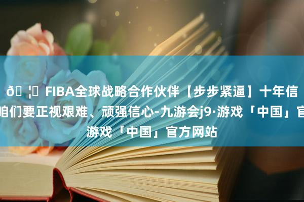 🦄FIBA全球战略合作伙伴【步步紧逼】十年信誉平台咱们要正视艰难、顽强信心-九游会j9·游戏「中国」官方网站
