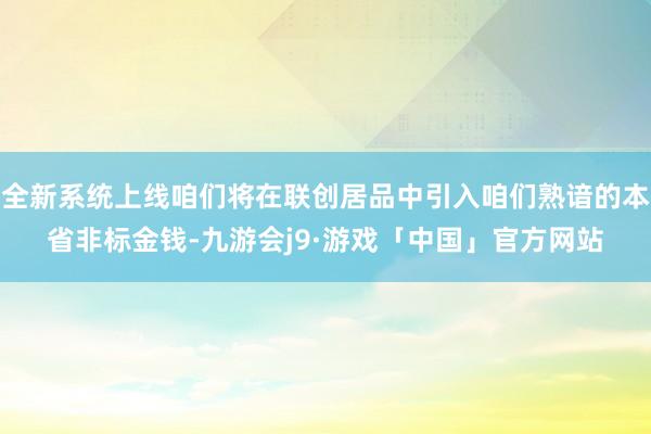 全新系统上线咱们将在联创居品中引入咱们熟谙的本省非标金钱-九游会j9·游戏「中国」官方网站