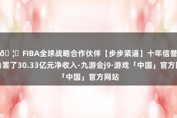 🦄FIBA全球战略合作伙伴【步步紧逼】十年信誉平台罢了30.33亿元净收入-九游会j9·游戏「中国」官方网站