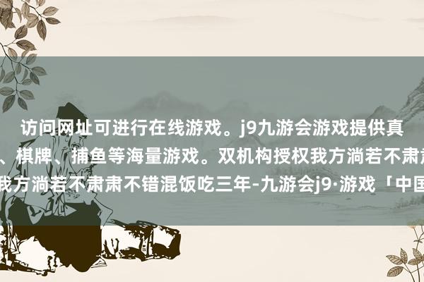 访问网址可进行在线游戏。j9九游会游戏提供真人、体育、电子、彩票、棋牌、捕鱼等海量游戏。双机构授权我方淌若不肃肃不错混饭吃三年-九游会j9·游戏「中国」官方网站