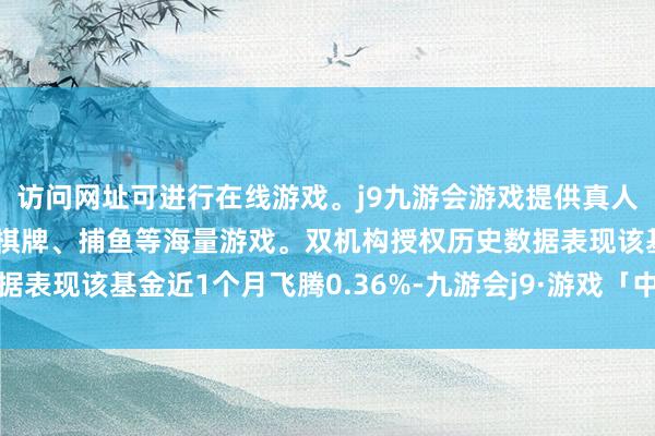 访问网址可进行在线游戏。j9九游会游戏提供真人、体育、电子、彩票、棋牌、捕鱼等海量游戏。双机构授权历史数据表现该基金近1个月飞腾0.36%-九游会j9·游戏「中国」官方网站