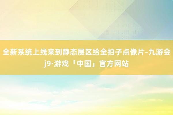全新系统上线来到静态展区给全拍子点像片-九游会j9·游戏「中国」官方网站