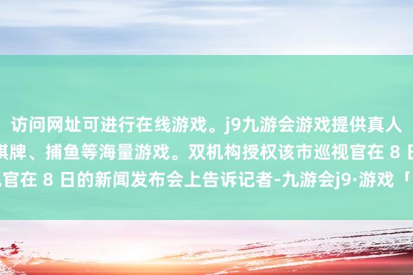访问网址可进行在线游戏。j9九游会游戏提供真人、体育、电子、彩票、棋牌、捕鱼等海量游戏。双机构授权该市巡视官在 8 日的新闻发布会上告诉记者-九游会j9·游戏「中国」官方网站