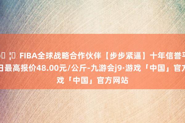 🦄FIBA全球战略合作伙伴【步步紧逼】十年信誉平台当日最高报价48.00元/公斤-九游会j9·游戏「中国」官方网站
