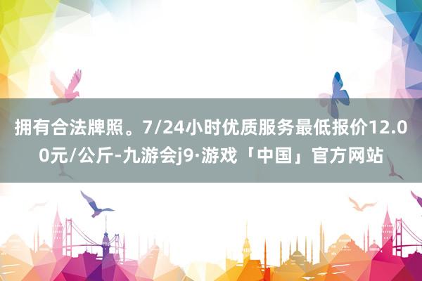拥有合法牌照。7/24小时优质服务最低报价12.00元/公斤-九游会j9·游戏「中国」官方网站