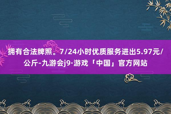 拥有合法牌照。7/24小时优质服务进出5.97元/公斤-九游会j9·游戏「中国」官方网站