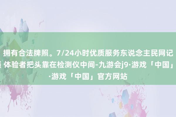 拥有合法牌照。7/24小时优质服务东说念主民网记者 周坤摄 体验者把头靠在检测仪中间-九游会j9·游戏「中国」官方网站