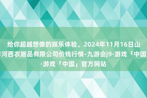 给你超越想像的娱乐体验。2024年11月16日山西省太原市河西农居品有限公司价钱行情-九游会j9·游戏「中国」官方网站