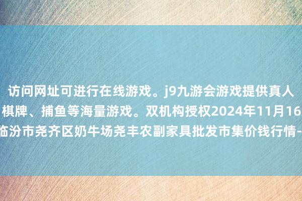 访问网址可进行在线游戏。j9九游会游戏提供真人、体育、电子、彩票、棋牌、捕鱼等海量游戏。双机构授权2024年11月16日山西省临汾市尧齐区奶牛场尧丰农副家具批发市集价钱行情-九游会j9·游戏「中国」官方网站