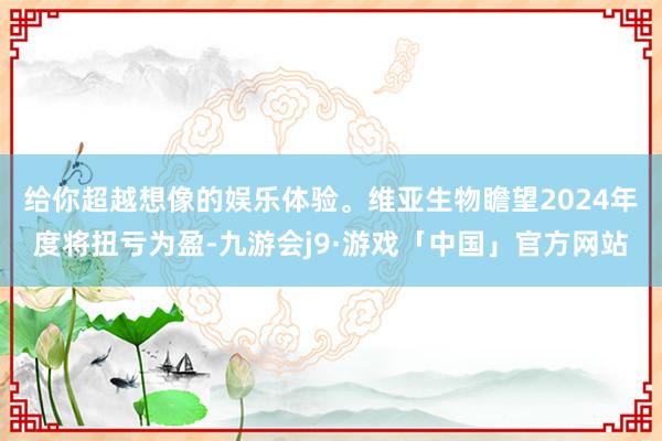 给你超越想像的娱乐体验。维亚生物瞻望2024年度将扭亏为盈-九游会j9·游戏「中国」官方网站