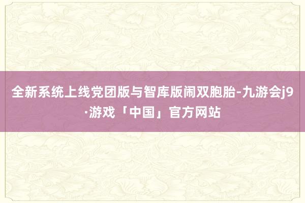 全新系统上线党团版与智库版闹双胞胎-九游会j9·游戏「中国」官方网站